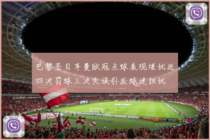 巴黎圣日耳曼欧冠点球表现堪忧近四次罚球三次失误引发球迷担忧