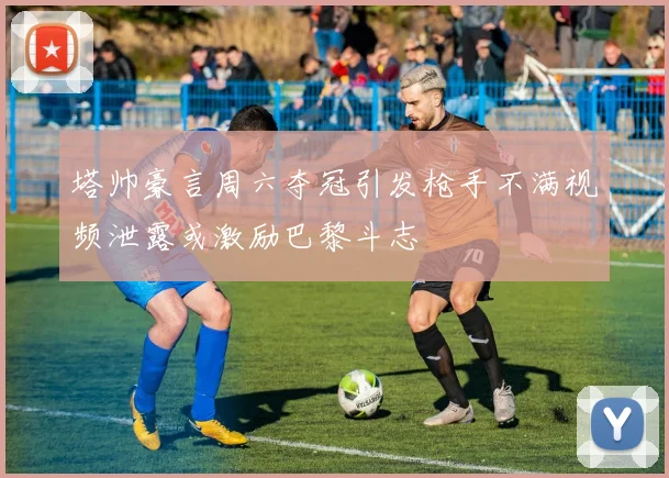 塔帅豪言周六夺冠引发枪手不满视频泄露或激励巴黎斗志