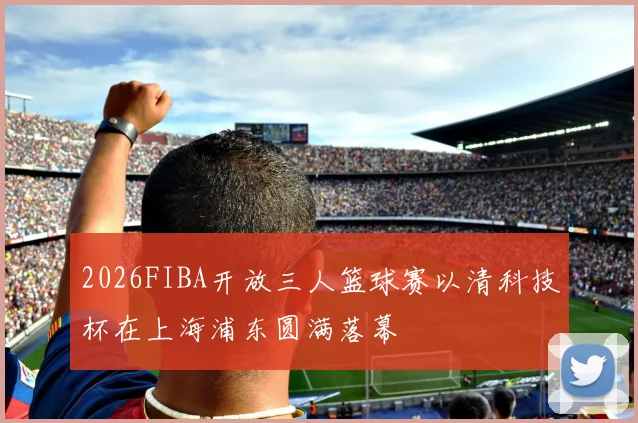 2026FIBA开放三人篮球赛以清科技杯在上海浦东圆满落幕