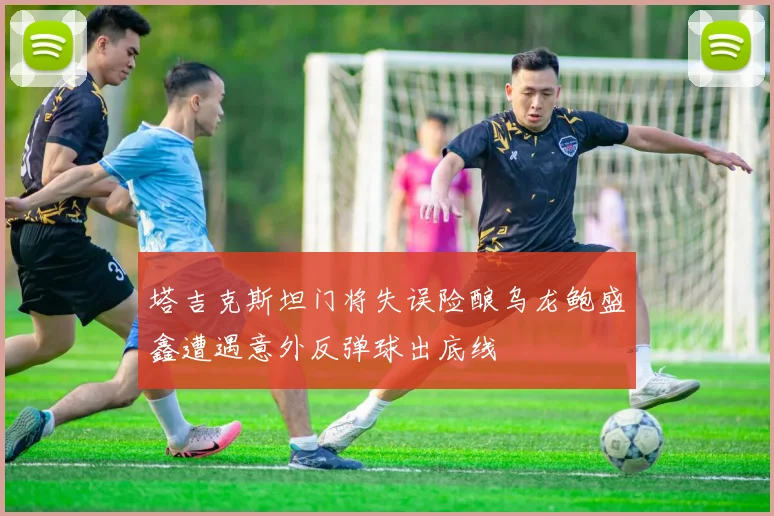 塔吉克斯坦门将失误险酿乌龙鲍盛鑫遭遇意外反弹球出底线