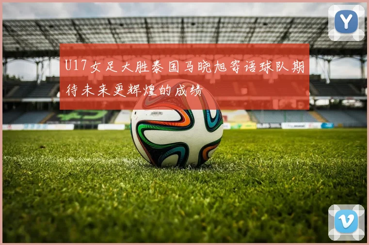 U17女足大胜泰国马晓旭寄语球队期待未来更辉煌的成绩