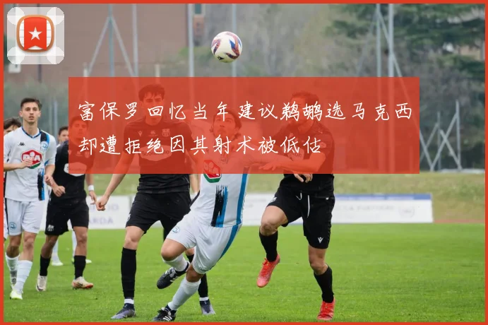 富保罗回忆当年建议鹈鹕选马克西却遭拒绝因其射术被低估
