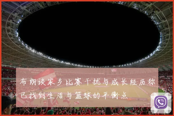 布朗谈家乡比赛干扰与成长经历称已找到生活与篮球的平衡点