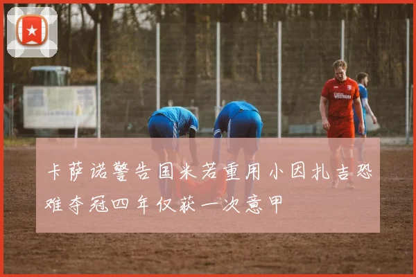 卡萨诺警告国米若重用小因扎吉恐难夺冠四年仅获一次意甲