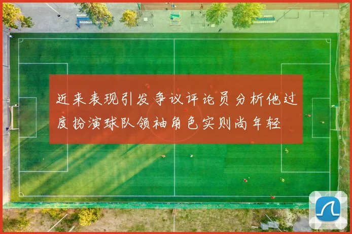 近来表现引发争议评论员分析他过度扮演球队领袖角色实则尚年轻