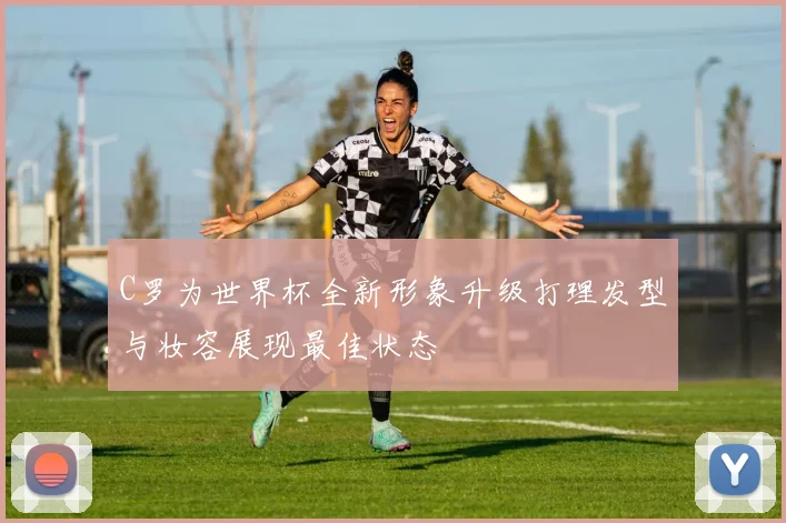 C罗为世界杯全新形象升级打理发型与妆容展现最佳状态