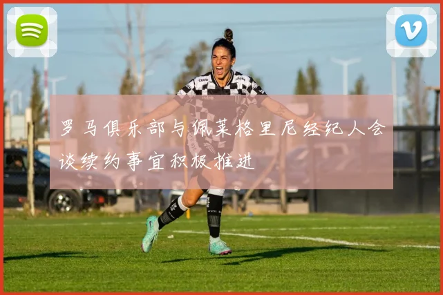 罗马俱乐部与佩莱格里尼经纪人会谈续约事宜积极推进