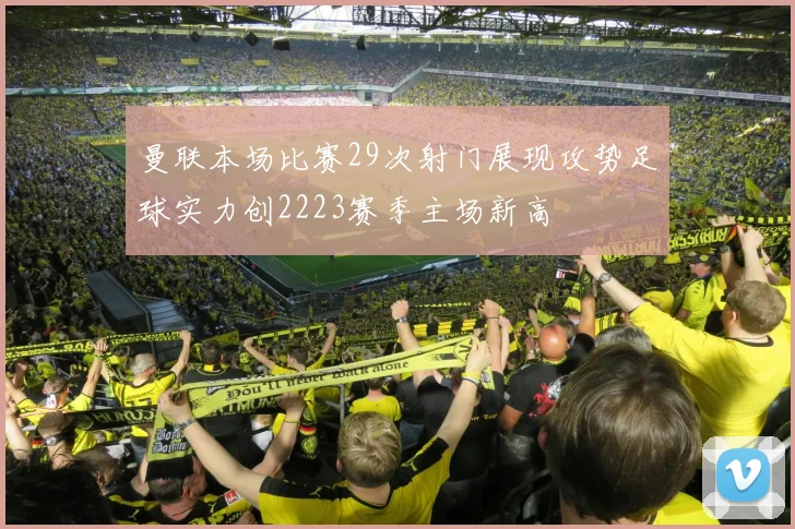 曼联本场比赛29次射门展现攻势足球实力创2223赛季主场新高