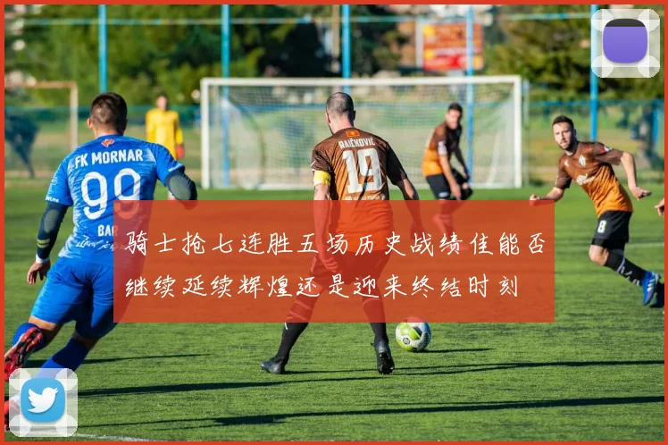 骑士抢七连胜五场历史战绩佳能否继续延续辉煌还是迎来终结时刻