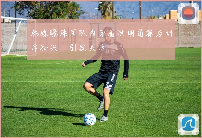 韩媒曝韩国队内矛盾洪明甫赛后训斥孙兴慜引发关注