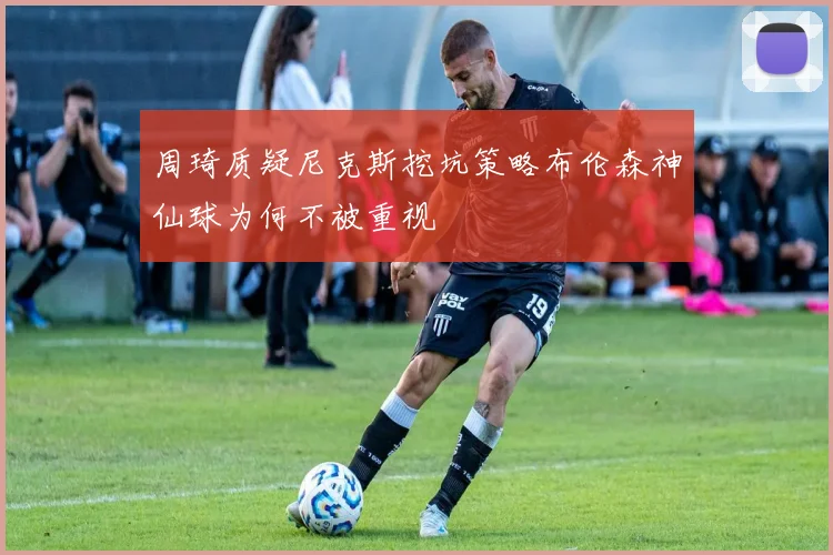 周琦质疑尼克斯挖坑策略布伦森神仙球为何不被重视