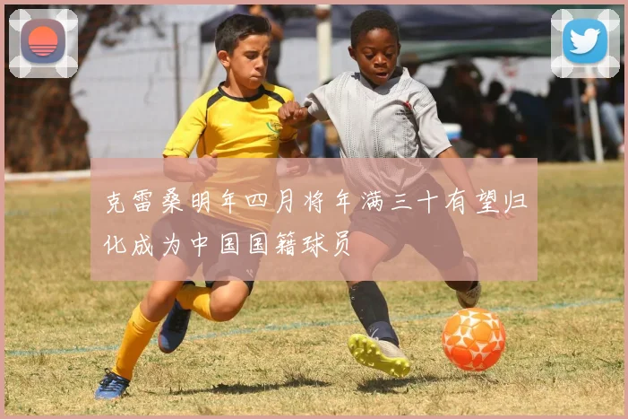 克雷桑明年四月将年满三十有望归化成为中国国籍球员