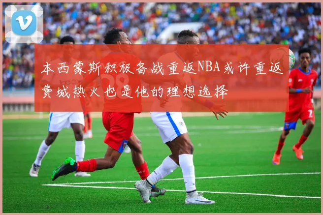 本西蒙斯积极备战重返NBA或许重返费城热火也是他的理想选择