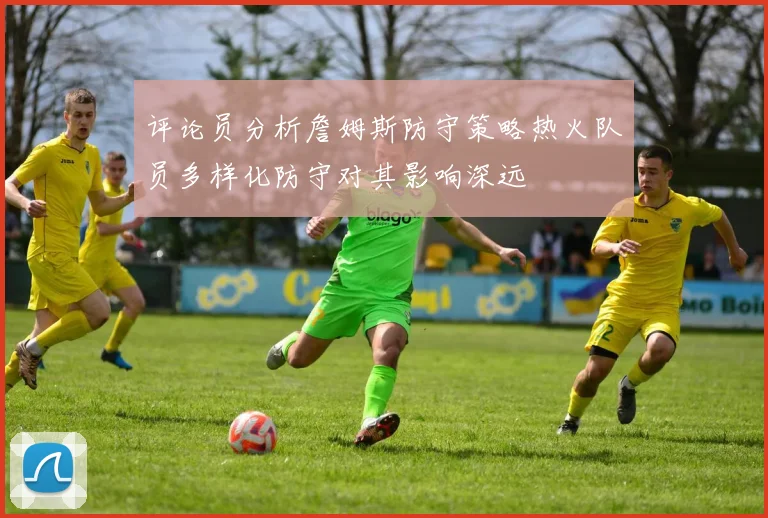 评论员分析詹姆斯防守策略热火队员多样化防守对其影响深远
