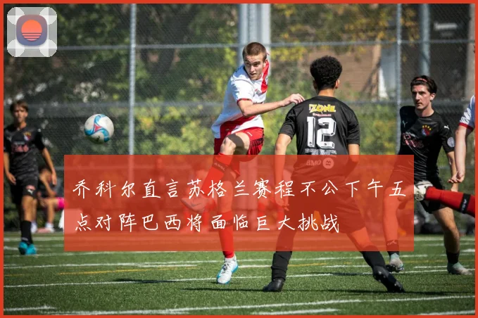 乔科尔直言苏格兰赛程不公下午五点对阵巴西将面临巨大挑战