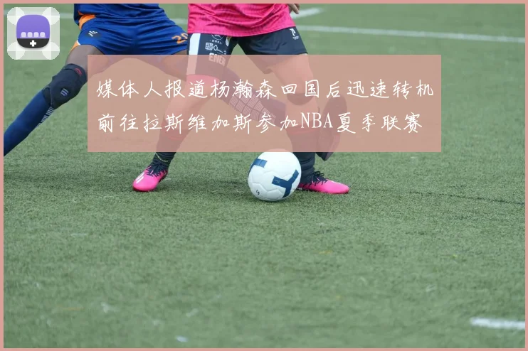 媒体人报道杨瀚森回国后迅速转机前往拉斯维加斯参加NBA夏季联赛