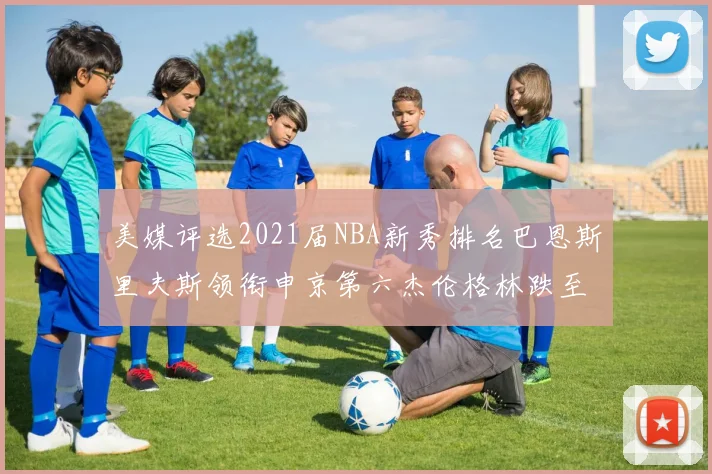 美媒评选2021届NBA新秀排名巴恩斯里夫斯领衔申京第六杰伦格林跌至第九