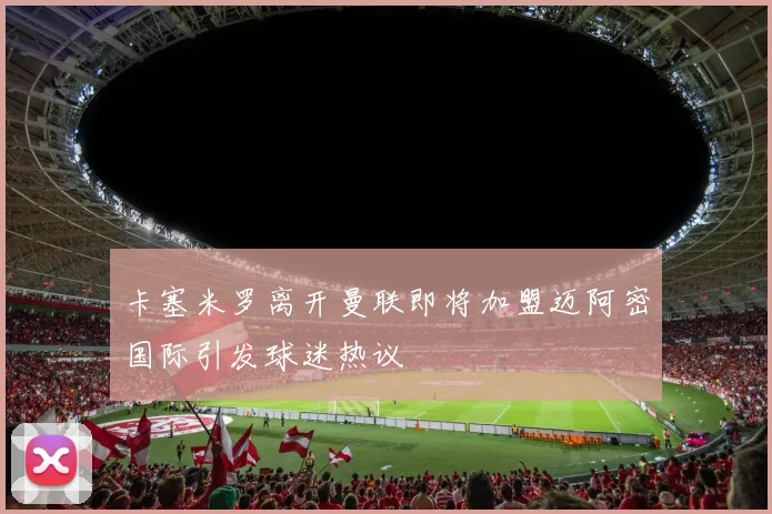 卡塞米罗离开曼联即将加盟迈阿密国际引发球迷热议