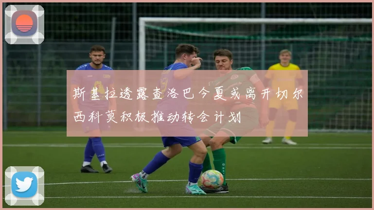 斯基拉透露查洛巴今夏或离开切尔西科莫积极推动转会计划