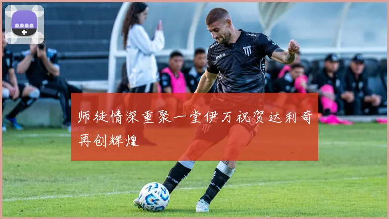 师徒情深重聚一堂伊万祝贺达利奇再创辉煌