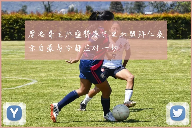 摩洛哥主帅盛赞赛巴里加盟拜仁表示自豪与冷静应对一切