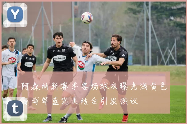 阿森纳新赛季客场球衣曝光浅黄色与海军蓝完美结合引发热议