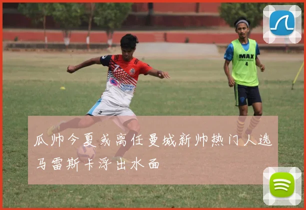 瓜帅今夏或离任曼城新帅热门人选马雷斯卡浮出水面