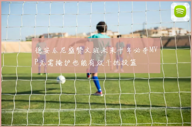 德安东尼盛赞文班未来十年必夺MVP无需掩护也能有效干扰投篮