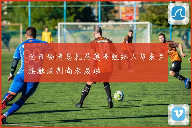 全市场消息扎尼奥洛经纪人与米兰接触谈判尚未启动