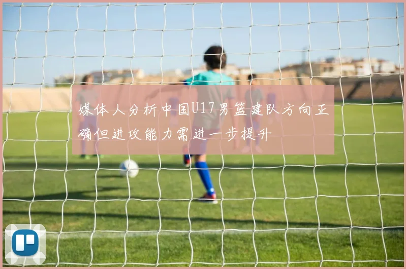 媒体人分析中国U17男篮建队方向正确但进攻能力需进一步提升